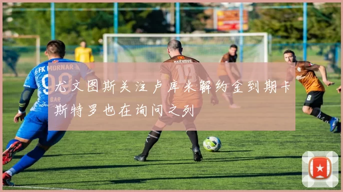 尤文图斯关注卢库米解约金到期卡斯特罗也在询问之列