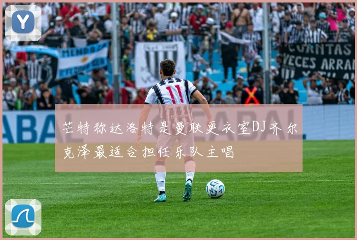 芒特称达洛特是曼联更衣室DJ齐尔克泽最适合担任乐队主唱