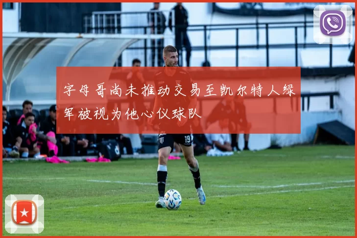 字母哥尚未推动交易至凯尔特人绿军被视为他心仪球队