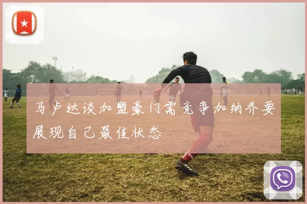 马卢达谈加盟豪门需竞争加纳乔要展现自己最佳状态