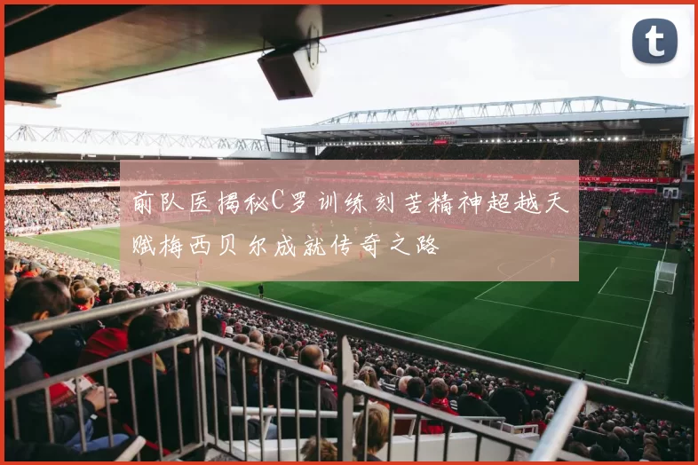 前队医揭秘C罗训练刻苦精神超越天赋梅西贝尔成就传奇之路