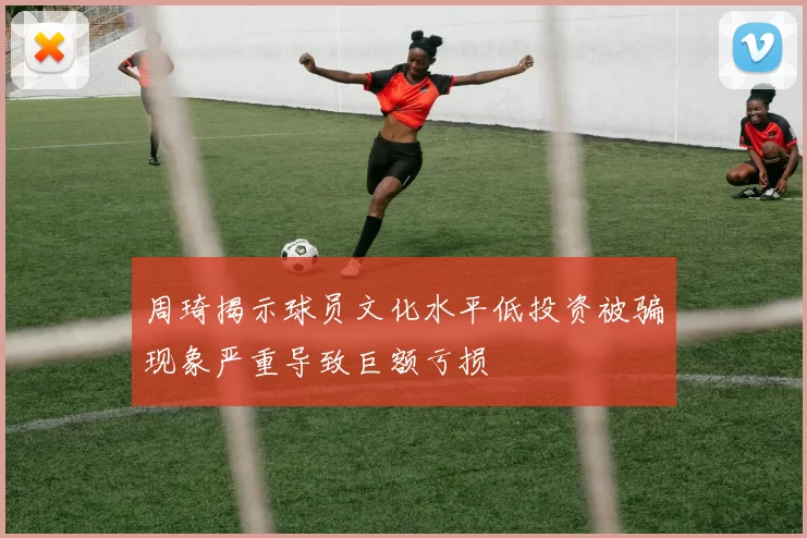 周琦揭示球员文化水平低投资被骗现象严重导致巨额亏损