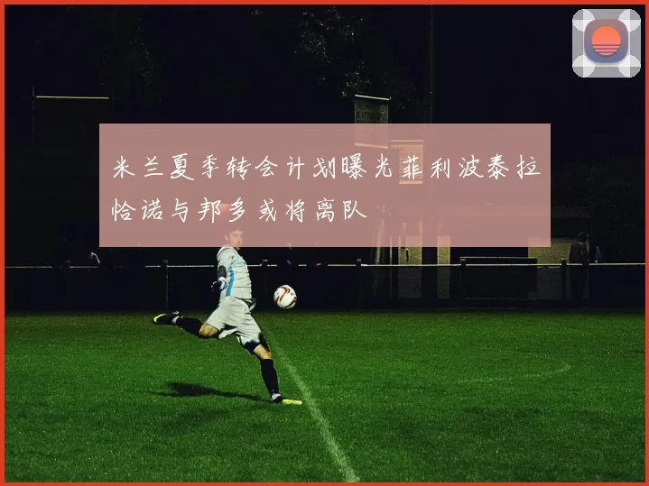 米兰夏季转会计划曝光菲利波泰拉恰诺与邦多或将离队