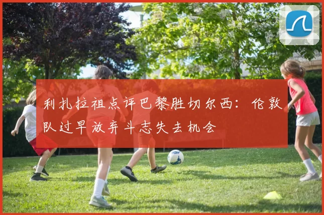 利扎拉祖点评巴黎胜切尔西：伦敦队过早放弃斗志失去机会