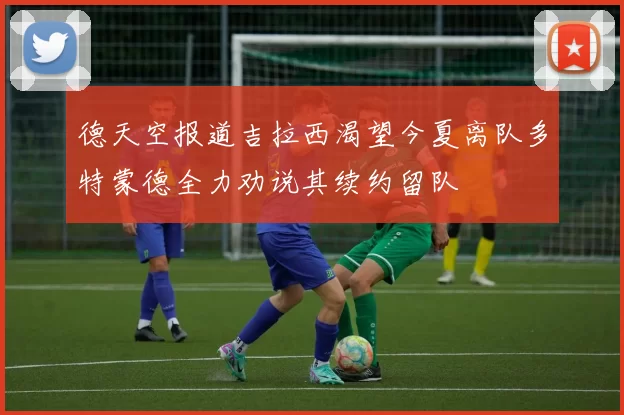 德天空报道吉拉西渴望今夏离队多特蒙德全力劝说其续约留队