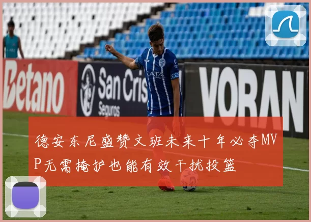 德安东尼盛赞文班未来十年必夺MVP无需掩护也能有效干扰投篮