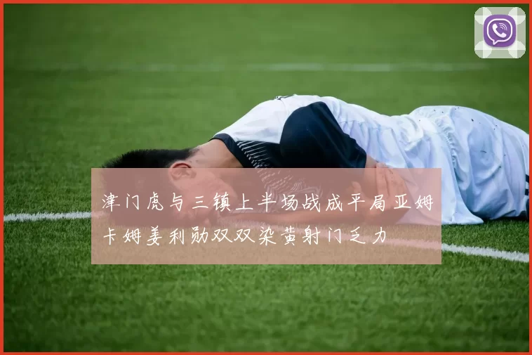 津门虎与三镇上半场战成平局亚姆卡姆姜利勋双双染黄射门乏力
