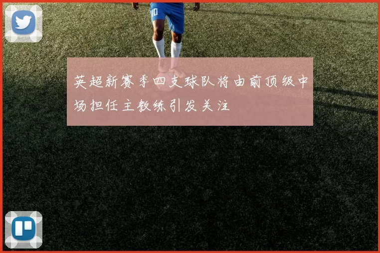 英超新赛季四支球队将由前顶级中场担任主教练引发关注