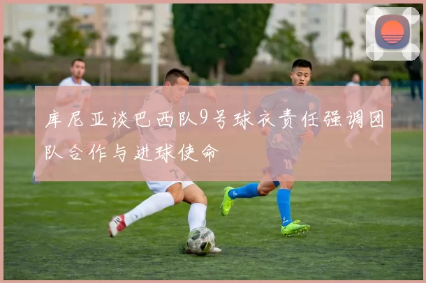 库尼亚谈巴西队9号球衣责任强调团队合作与进球使命