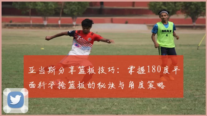 亚当斯分享篮板技巧：掌握180度平面科学抢篮板的秘诀与角度策略