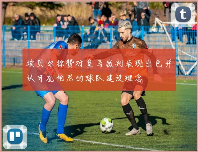 埃贝尔称赞对皇马裁判表现出色并认可孔帕尼的球队建设理念