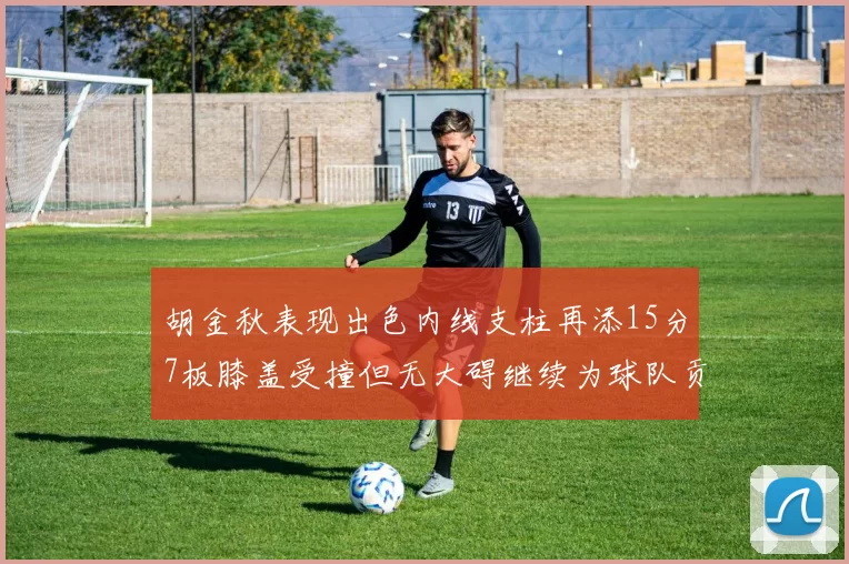 胡金秋表现出色内线支柱再添15分7板膝盖受撞但无大碍继续为球队贡献力量