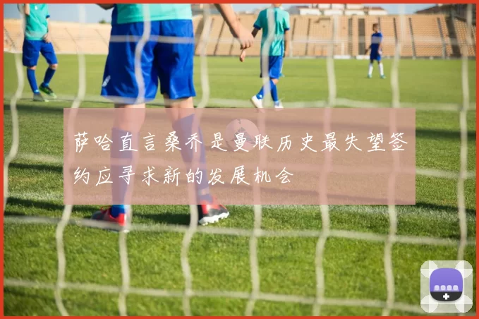 萨哈直言桑乔是曼联历史最失望签约应寻求新的发展机会